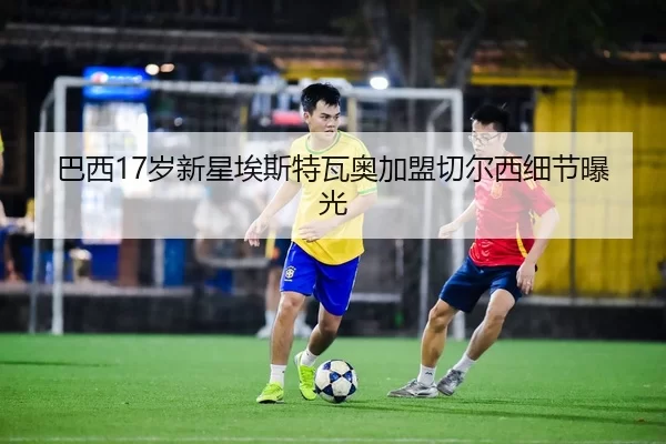 巴西17岁新星埃斯特瓦奥加盟切尔西细节曝光